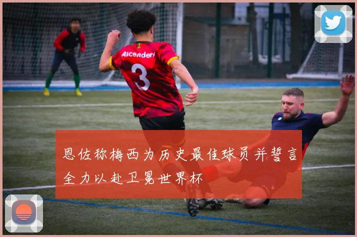 恩佐称梅西为历史最佳球员并誓言全力以赴卫冕世界杯